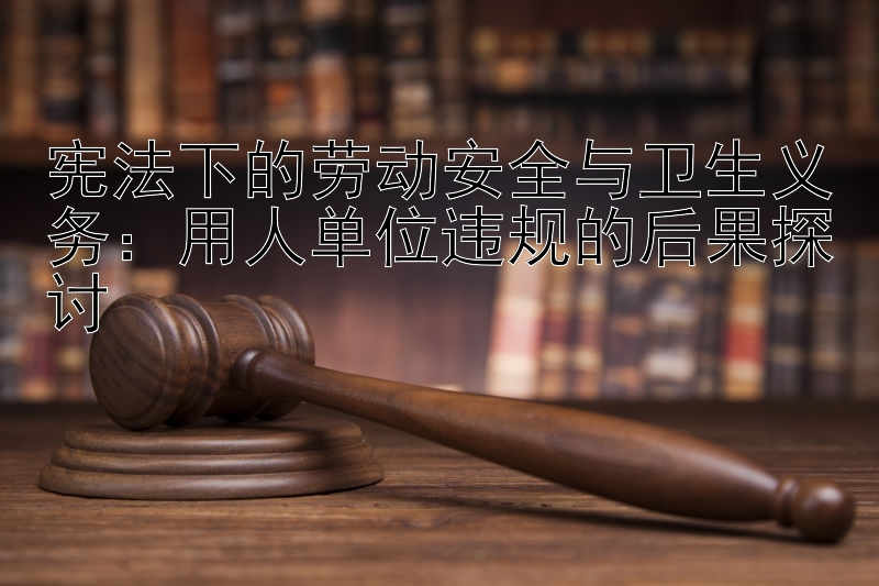 宪法下的劳动安全与卫生义务：用人单位违规的后果探讨