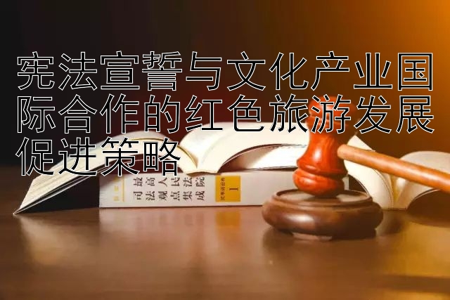 宪法宣誓与文化产业国际合作的红色旅游发展促进策略