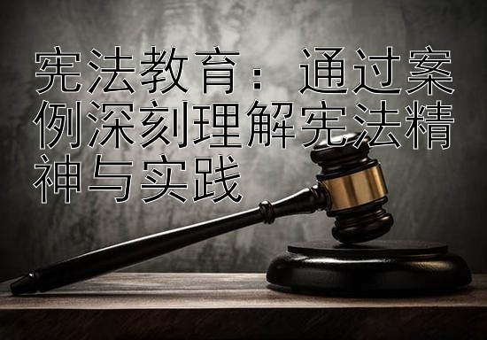 宪法教育：通过案例深刻理解宪法精神与实践