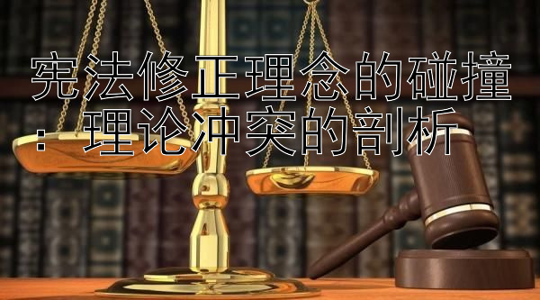 宪法修正理念的碰撞：理论冲突的剖析