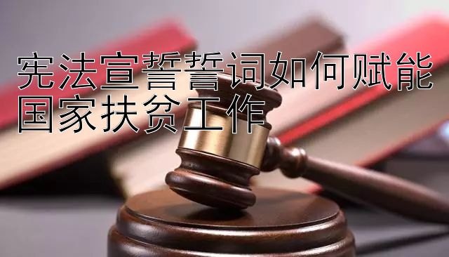 宪法宣誓誓词如何赋能国家扶贫工作