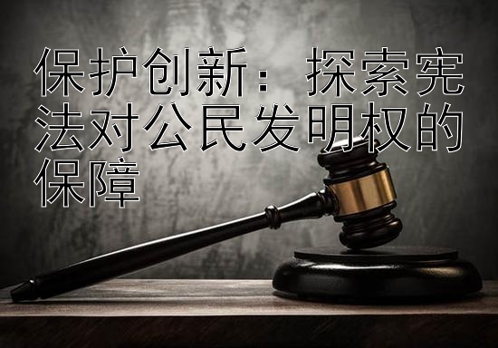 保护创新：探索宪法对公民发明权的保障