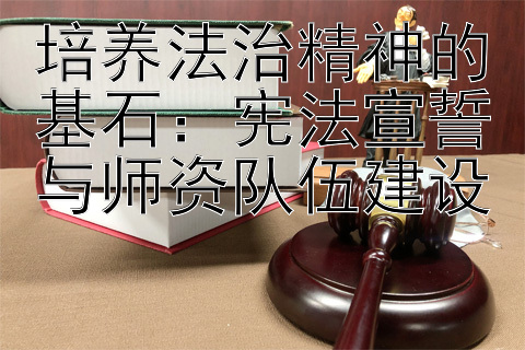 培养法治精神的基石：宪法宣誓与师资队伍建设