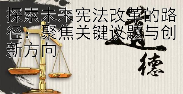 探索未来宪法改革的路径：聚焦关键议题与创新方向