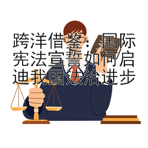 跨洋借鉴：国际宪法宣誓如何启迪我国法治进步