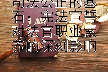 司法公正的基石：宪法宣誓对法官职业素养的深刻影响