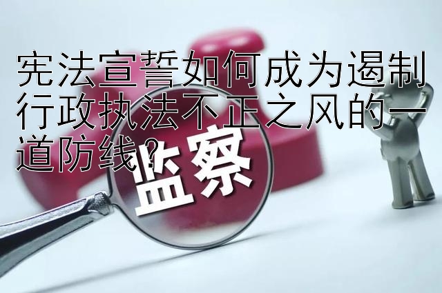 宪法宣誓如何成为遏制行政执法不正之风的一道防线？