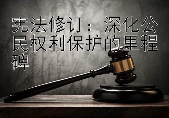 宪法修订：深化公民权利保护的里程碑