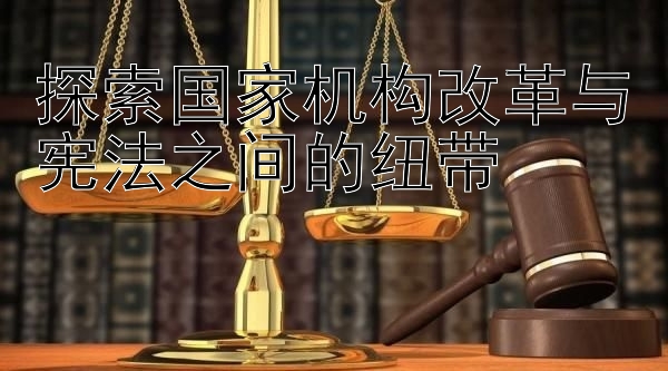 探索国家机构改革与宪法之间的纽带