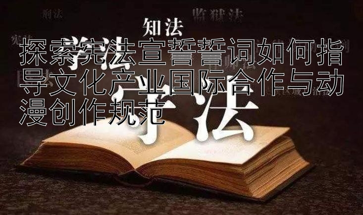 探索宪法宣誓誓词如何指导文化产业国际合作与动漫创作规范