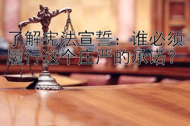 了解宪法宣誓：谁必须履行这个庄严的承诺？