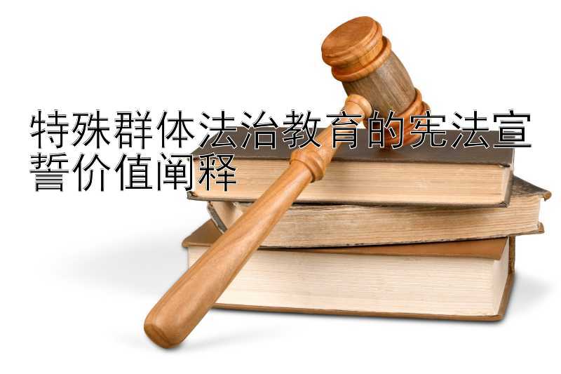 特殊群体法治教育的宪法宣誓价值阐释