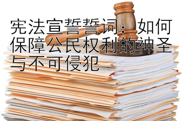 宪法宣誓誓词：如何保障公民权利的神圣与不可侵犯