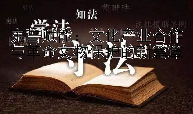 宪誓赋能：文化产业合作与革命文物保护的新篇章