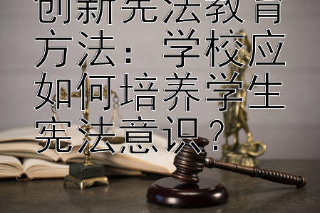 创新宪法教育方法：学校应如何培养学生宪法意识？