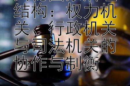 揭秘国家治理结构：权力机关、行政机关与司法机关的协作与制衡