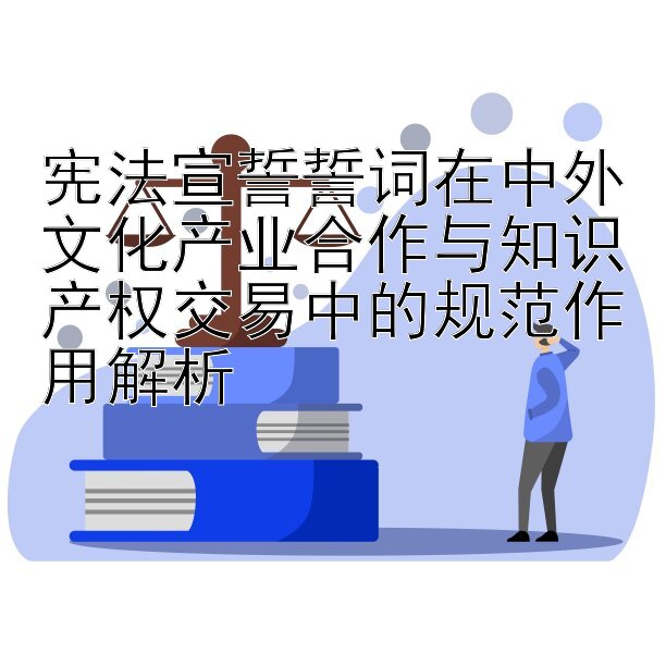 宪法宣誓誓词在中外文化产业合作与知识产权交易中的规范作用解析