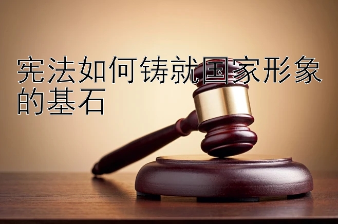 宪法如何铸就国家形象的基石