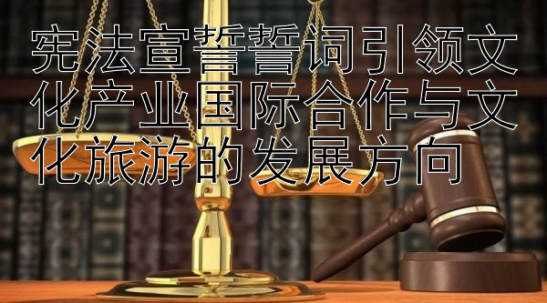 宪法宣誓誓词引领文化产业国际合作与文化旅游的发展方向