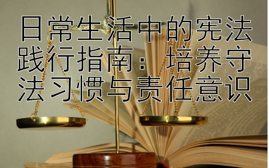 日常生活中的宪法践行指南：培养守法习惯与责任意识