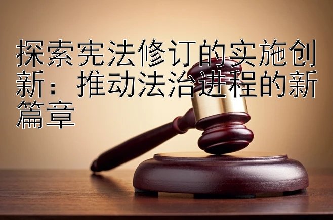 探索宪法修订的实施创新：推动法治进程的新篇章