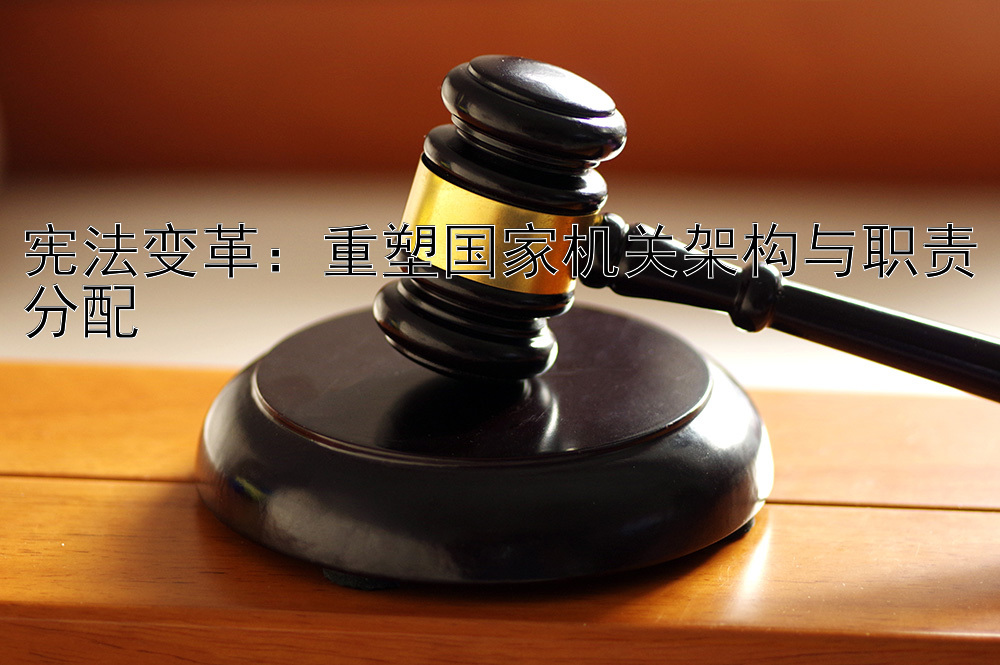 宪法变革：重塑国家机关架构与职责分配