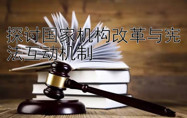 探讨国家机构改革与宪法互动机制