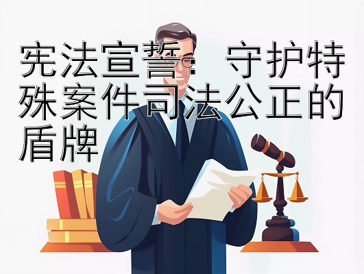 宪法宣誓：守护特殊案件司法公正的盾牌