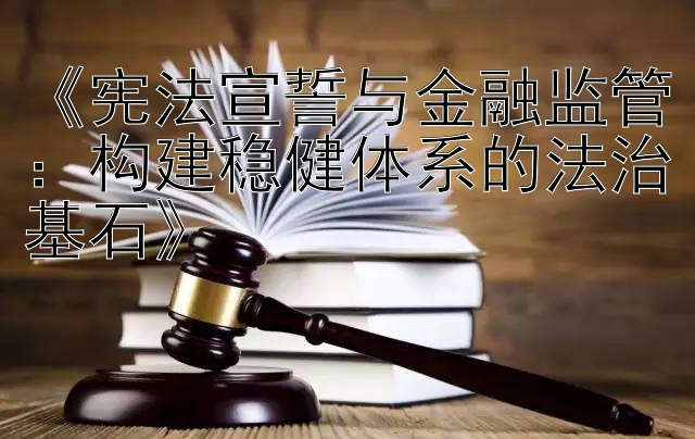 《宪法宣誓与金融监管：构建稳健体系的法治基石》