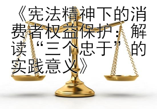 《宪法精神下的消费者权益保护：解读“三个忠于”的实践意义》