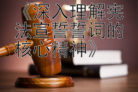 《深入理解宪法宣誓誓词的核心精神》