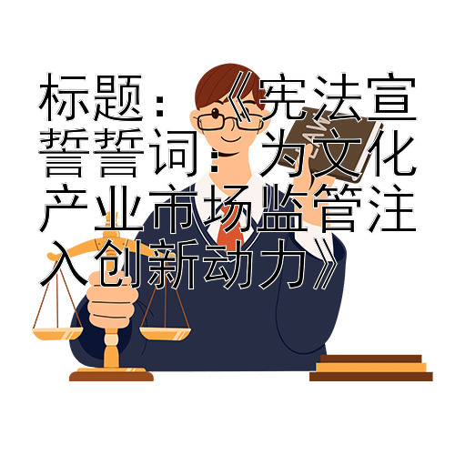 标题：《宪法宣誓誓词：为文化产业市场监管注入创新动力》