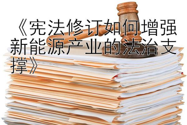 《宪法修订如何增强新能源产业的法治支撑》