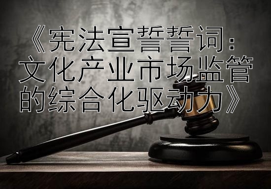 《宪法宣誓誓词：文化产业市场监管的综合化驱动力》