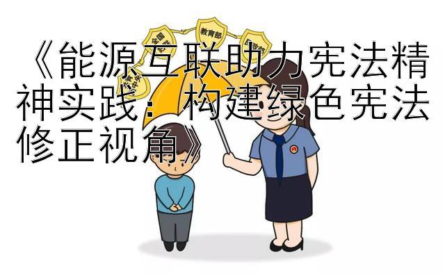 《能源互联助力宪法精神实践：构建绿色宪法修正视角》