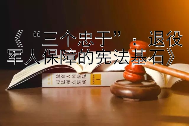 《“三个忠于”：退役军人保障的宪法基石》