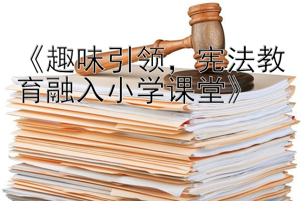 《趣味引领，宪法教育融入小学课堂》