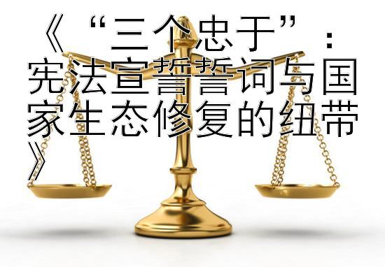 《“三个忠于”：宪法宣誓誓词与国家生态修复的纽带》