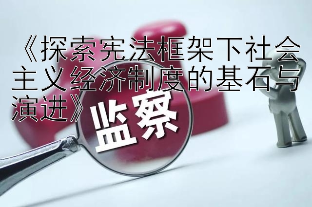 《探索宪法框架下社会主义经济制度的基石与演进》