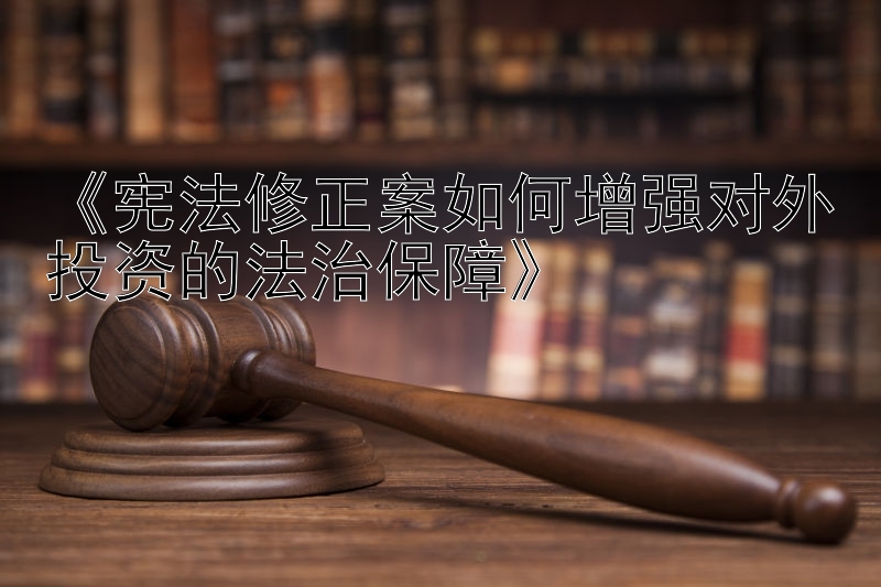 《宪法修正案如何增强对外投资的法治保障》