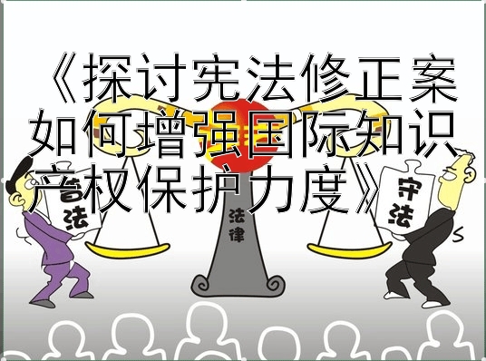 《探讨宪法修正案如何增强国际知识产权保护力度》