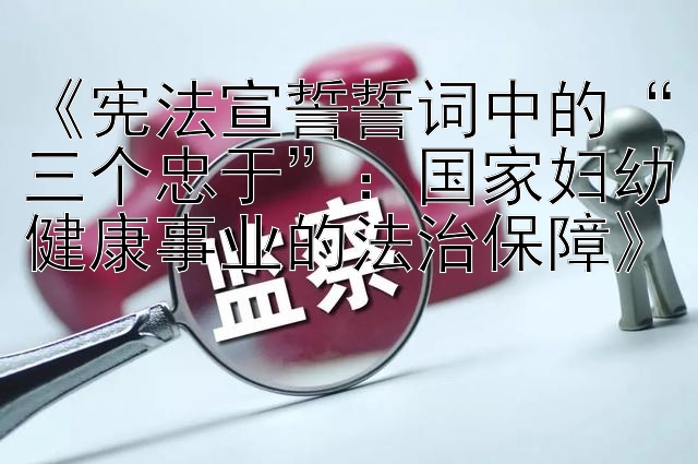 《宪法宣誓誓词中的“三个忠于”：国家妇幼健康事业的法治保障》