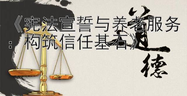 《宪法宣誓与养老服务：构筑信任基石》