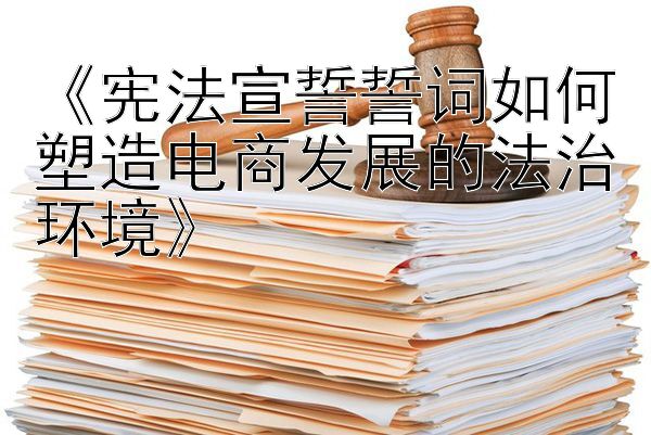 《宪法宣誓誓词如何塑造电商发展的法治环境》