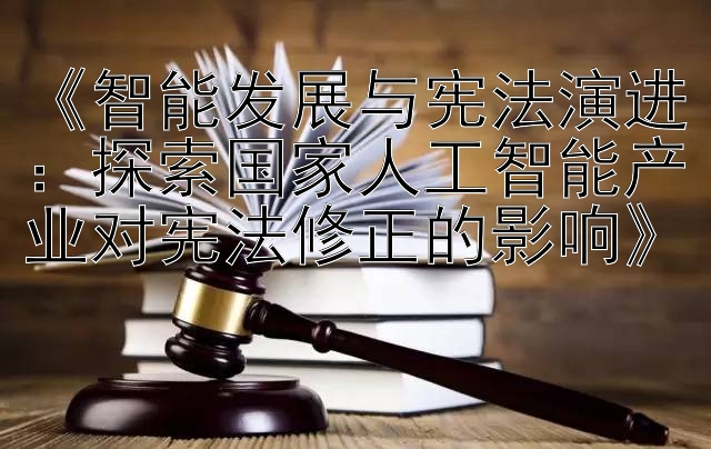 《智能发展与宪法演进：探索国家人工智能产业对宪法修正的影响》