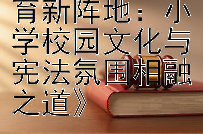 《构建宪法教育新阵地：小学校园文化与宪法氛围相融之道》