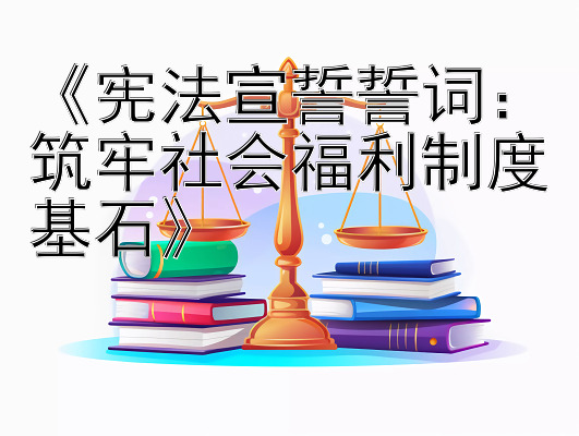 《宪法宣誓誓词：筑牢社会福利制度基石》