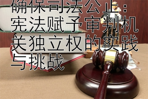 确保司法公正：宪法赋予审判机关独立权的实践与挑战