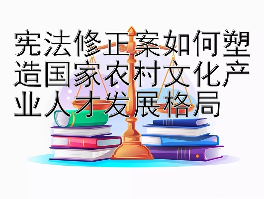 宪法修正案如何塑造国家农村文化产业人才发展格局