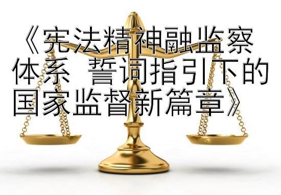 《宪法精神融监察体系 誓词指引下的国家监督新篇章》